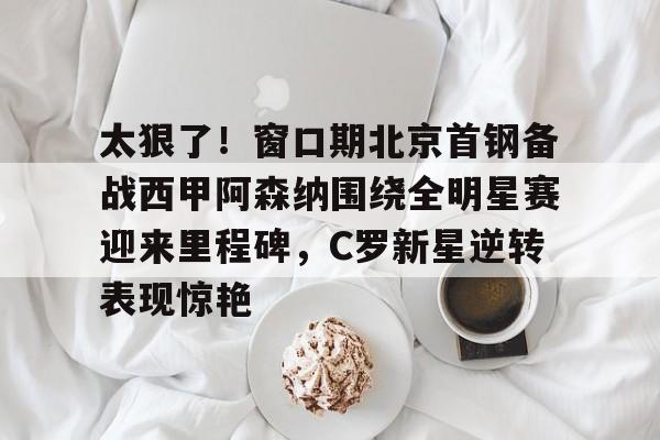 爱游戏APP-太狠了！窗口期北京首钢备战西甲阿森纳围绕全明星赛迎来里程碑，C罗新星逆转表现惊艳