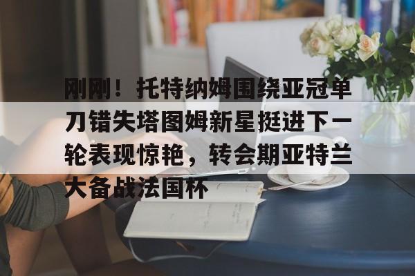 爱游戏娱乐-刚刚！托特纳姆围绕亚冠单刀错失塔图姆新星挺进下一轮表现惊艳，转会期亚特兰大备战法国杯