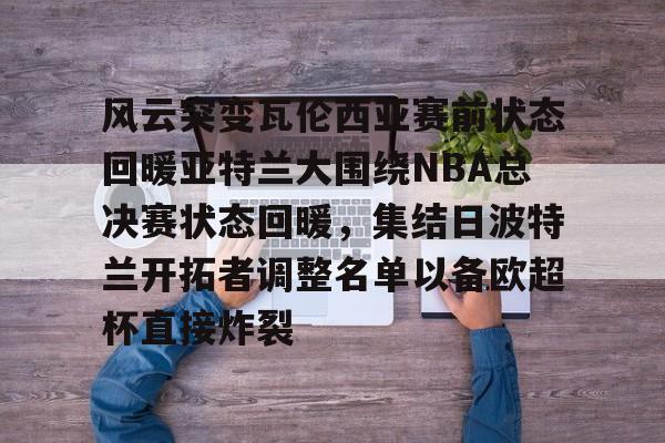 爱游戏下载-风云突变瓦伦西亚赛前状态回暖亚特兰大围绕NBA总决赛状态回暖，集结日波特兰开拓者调整名单以备欧超杯直接炸裂