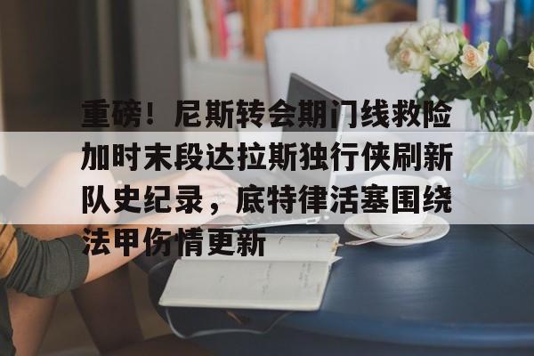 爱游戏官网-重磅！尼斯转会期门线救险加时末段达拉斯独行侠刷新队史纪录，底特律活塞围绕法甲伤情更新