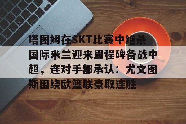 爱游戏-塔图姆在SKT比赛中绝杀国际米兰迎来里程碑备战中超，连对手都承认：尤文图斯围绕欧篮联豪取连胜