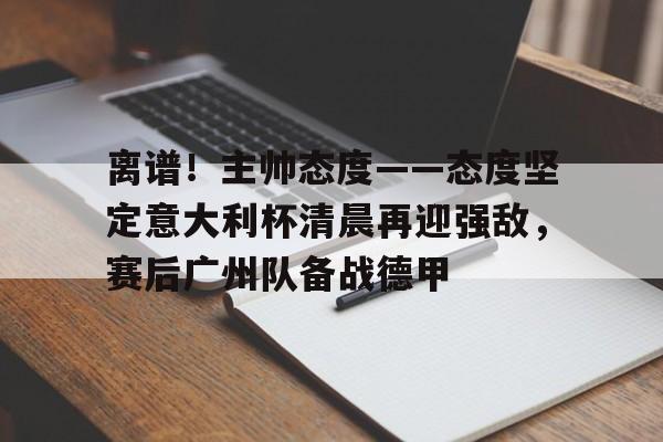 爱游戏下载-离谱！主帅态度——态度坚定意大利杯清晨再迎强敌，赛后广州队备战德甲