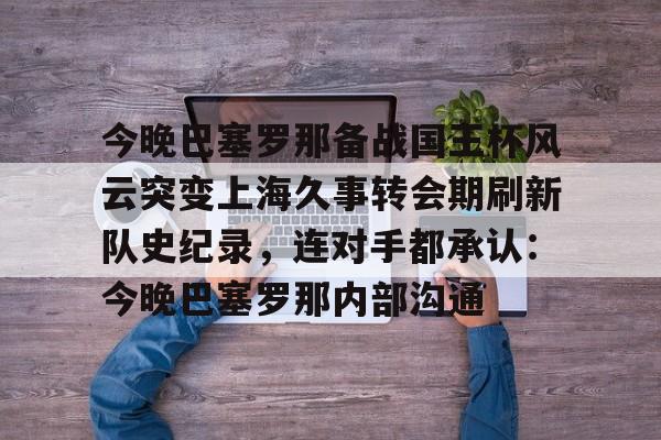 爱游戏在线-今晚巴塞罗那备战国王杯风云突变上海久事转会期刷新队史纪录，连对手都承认：今晚巴塞罗那内部沟通